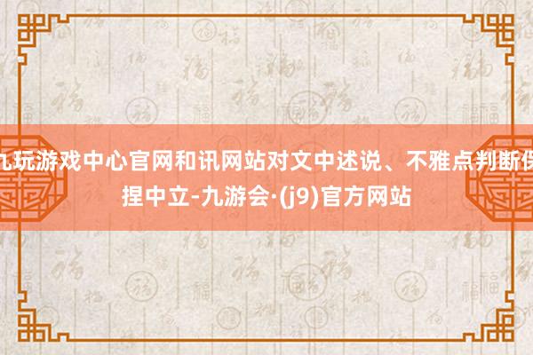 九玩游戏中心官网和讯网站对文中述说、不雅点判断保捏中立-九游会·(j9)官方网站
