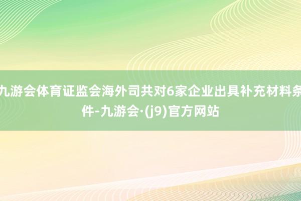 九游会体育证监会海外司共对6家企业出具补充材料条件-九游会·(j9)官方网站
