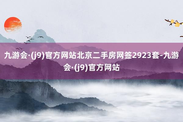 九游会·(j9)官方网站北京二手房网签2923套-九游会·(j9)官方网站