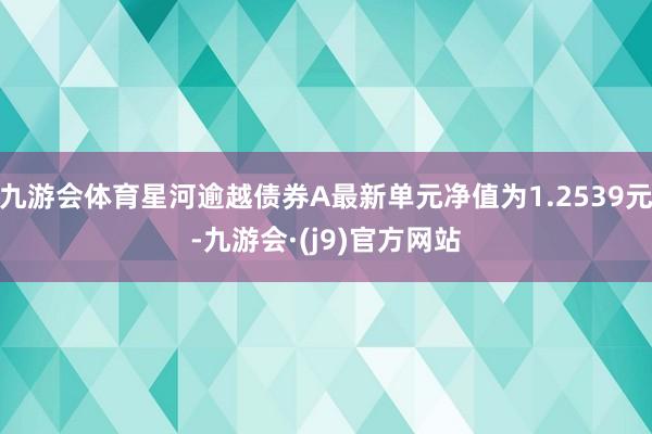 九游会体育星河逾越债券A最新单元净值为1.2539元-九游会·(j9)官方网站