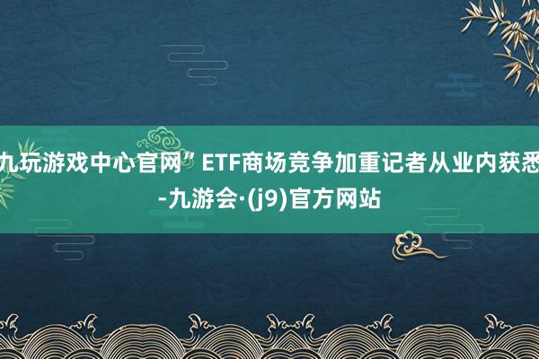 九玩游戏中心官网”ETF商场竞争加重记者从业内获悉-九游会·(j9)官方网站