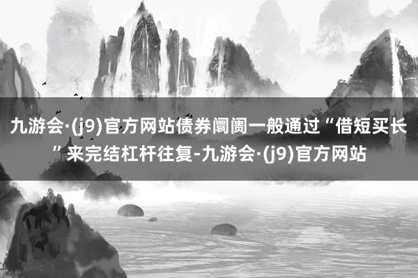 九游会·(j9)官方网站债券阛阓一般通过“借短买长”来完结杠杆往复-九游会·(j9)官方网站