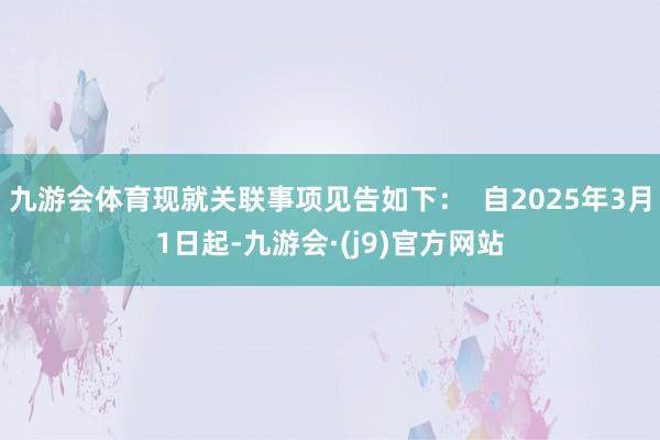 九游会体育现就关联事项见告如下：  自2025年3月1日起-九游会·(j9)官方网站