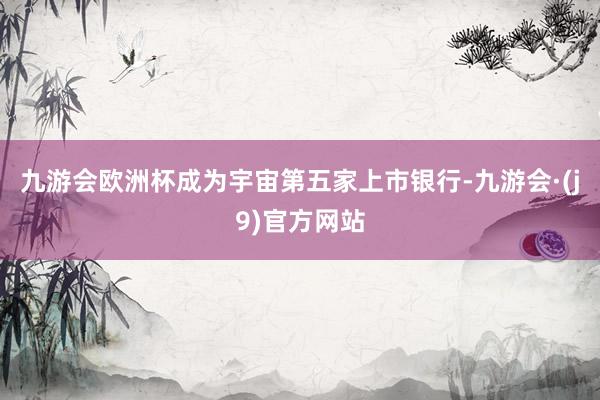九游会欧洲杯成为宇宙第五家上市银行-九游会·(j9)官方网站