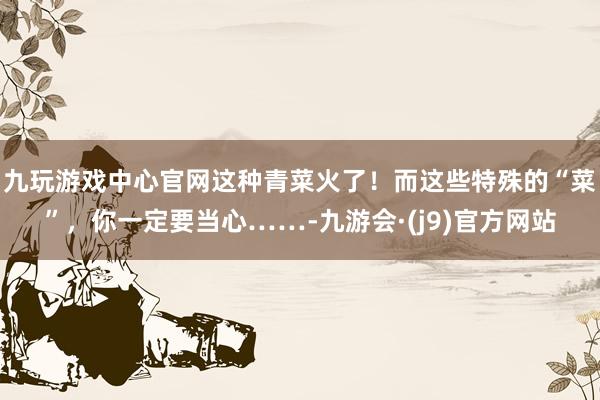 九玩游戏中心官网这种青菜火了！而这些特殊的“菜”，你一定要当心……-九游会·(j9)官方网站