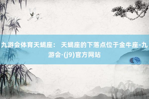 九游会体育天蝎座： 天蝎座的下落点位于金牛座-九游会·(j9)官方网站