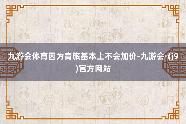 九游会体育因为青旅基本上不会加价-九游会·(j9)官方网站
