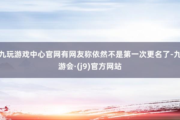九玩游戏中心官网有网友称依然不是第一次更名了-九游会·(j9)官方网站