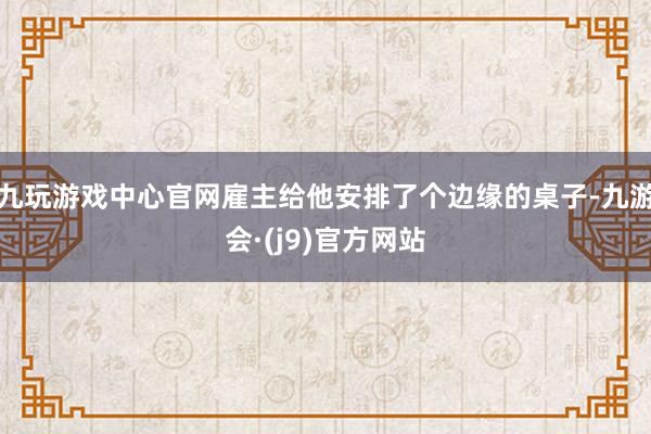 九玩游戏中心官网雇主给他安排了个边缘的桌子-九游会·(j9)官方网站