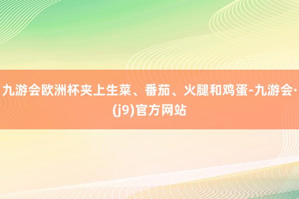 九游会欧洲杯夹上生菜、番茄、火腿和鸡蛋-九游会·(j9)官方网站