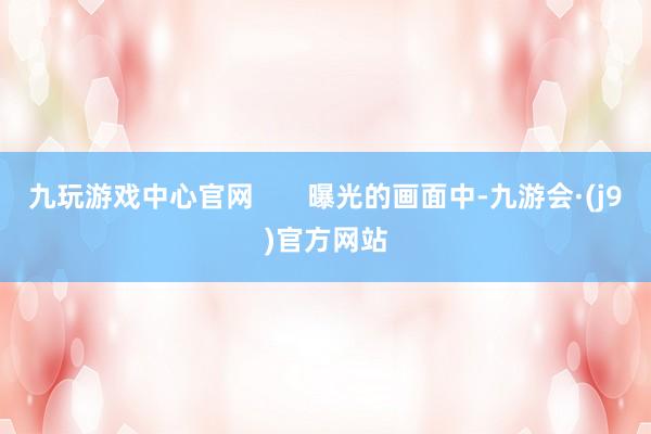 九玩游戏中心官网       曝光的画面中-九游会·(j9)官方网站