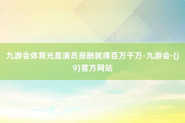 九游会体育光是演员报酬就得百万千万-九游会·(j9)官方网站
