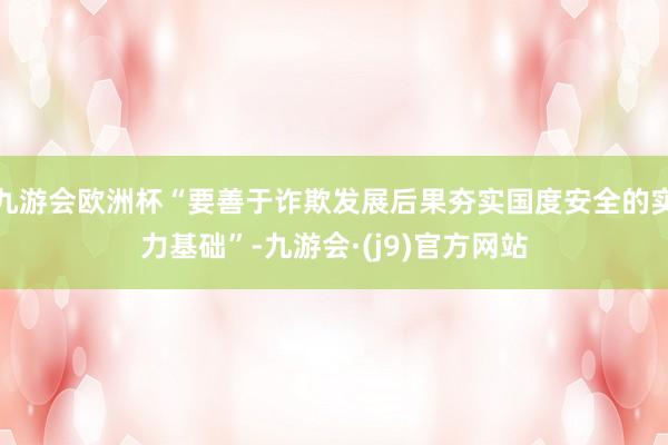 九游会欧洲杯“要善于诈欺发展后果夯实国度安全的实力基础”-九游会·(j9)官方网站