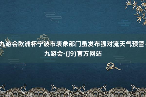九游会欧洲杯宁波市表象部门虽发布强对流天气预警-九游会·(j9)官方网站