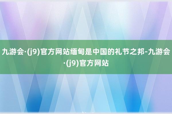 九游会·(j9)官方网站缅甸是中国的礼节之邦-九游会·(j9)官方网站