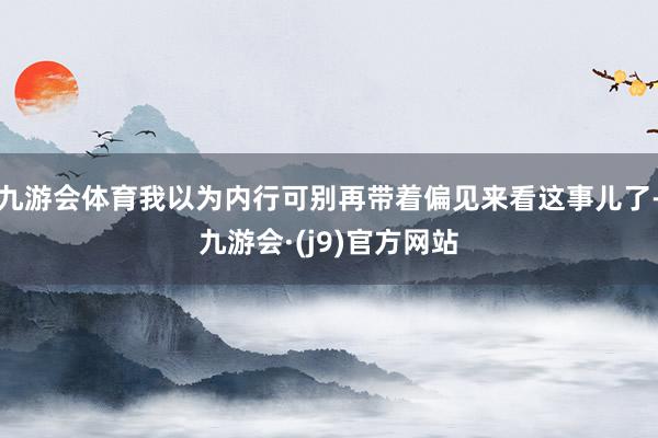 九游会体育我以为内行可别再带着偏见来看这事儿了-九游会·(j9)官方网站