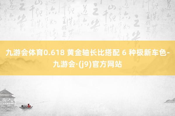 九游会体育0.618 黄金轴长比搭配 6 种极新车色-九游会·(j9)官方网站
