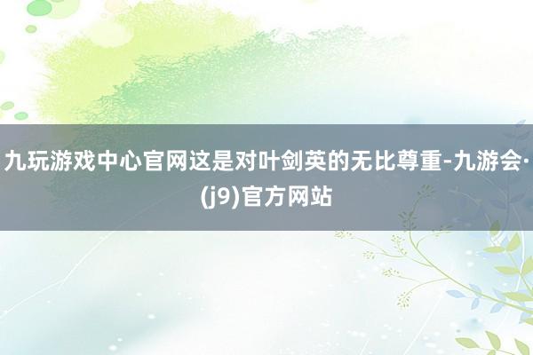 九玩游戏中心官网这是对叶剑英的无比尊重-九游会·(j9)官方网站