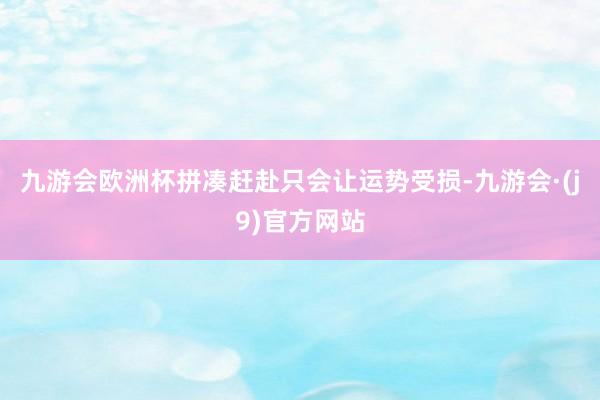 九游会欧洲杯拼凑赶赴只会让运势受损-九游会·(j9)官方网站