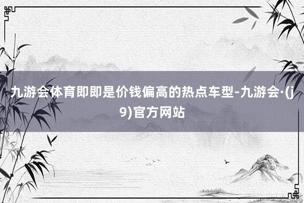 九游会体育即即是价钱偏高的热点车型-九游会·(j9)官方网站