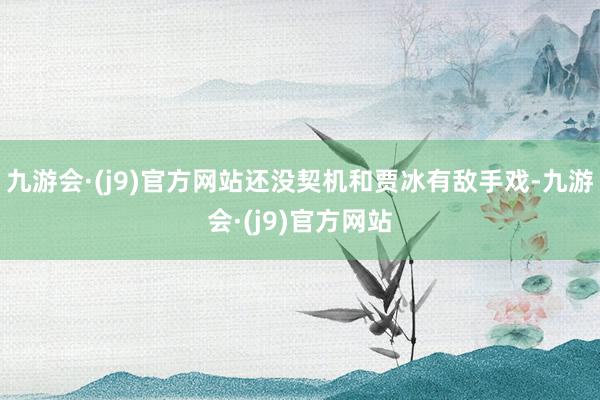 九游会·(j9)官方网站还没契机和贾冰有敌手戏-九游会·(j9)官方网站