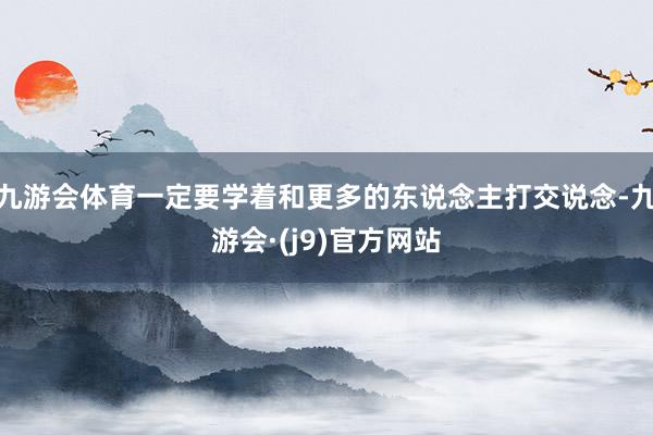 九游会体育一定要学着和更多的东说念主打交说念-九游会·(j9)官方网站
