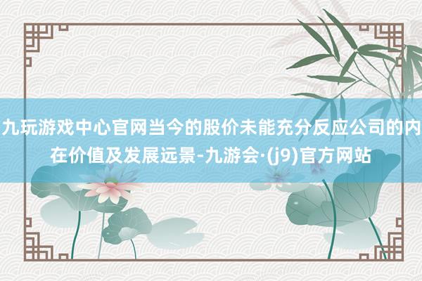 九玩游戏中心官网当今的股价未能充分反应公司的内在价值及发展远景-九游会·(j9)官方网站