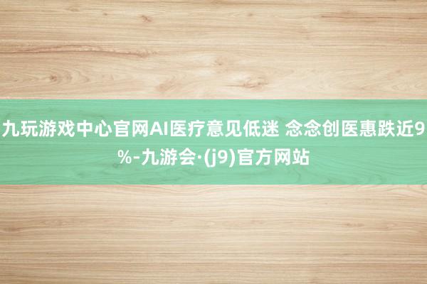 九玩游戏中心官网AI医疗意见低迷 念念创医惠跌近9%-九游会·(j9)官方网站