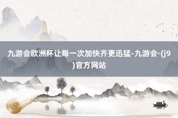 九游会欧洲杯让每一次加快齐更迅猛-九游会·(j9)官方网站