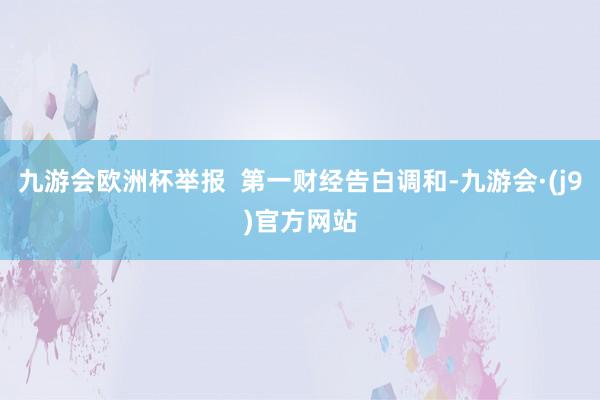 九游会欧洲杯举报  第一财经告白调和-九游会·(j9)官方网站