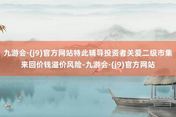 九游会·(j9)官方网站特此辅导投资者关爱二级市集来回价钱溢价风险-九游会·(j9)官方网站
