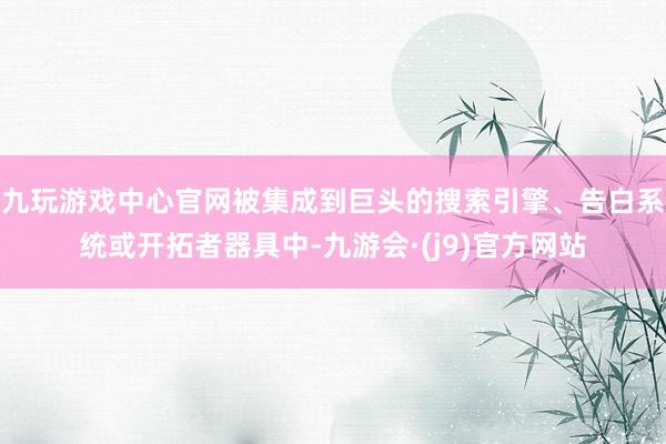 九玩游戏中心官网被集成到巨头的搜索引擎、告白系统或开拓者器具中-九游会·(j9)官方网站
