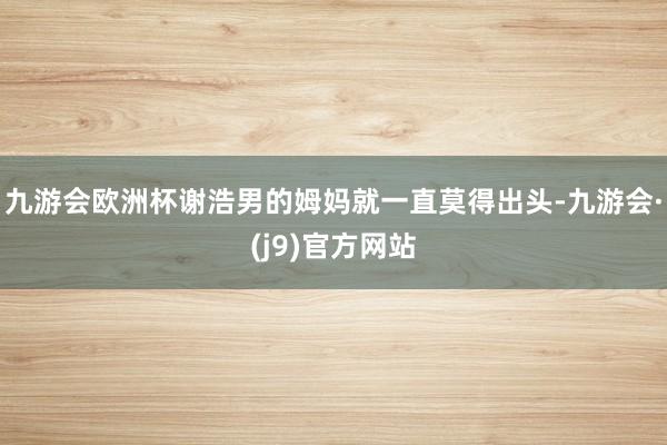 九游会欧洲杯谢浩男的姆妈就一直莫得出头-九游会·(j9)官方网站