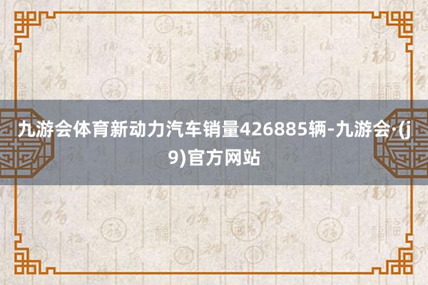 九游会体育新动力汽车销量426885辆-九游会·(j9)官方网站