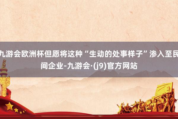 九游会欧洲杯但愿将这种“生动的处事样子”渗入至民间企业-九游会·(j9)官方网站
