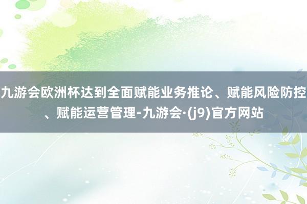 九游会欧洲杯达到全面赋能业务推论、赋能风险防控、赋能运营管理-九游会·(j9)官方网站