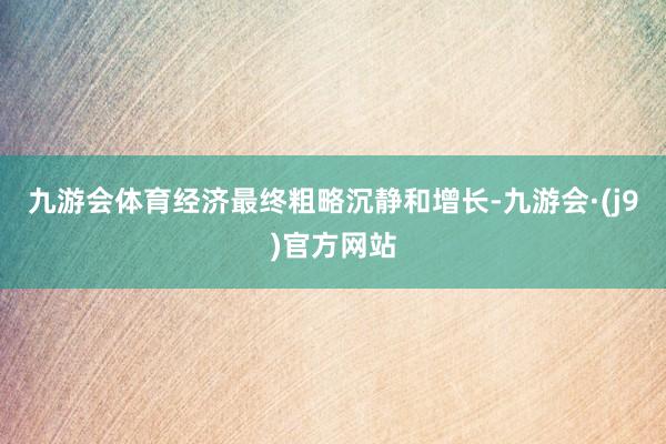 九游会体育经济最终粗略沉静和增长-九游会·(j9)官方网站