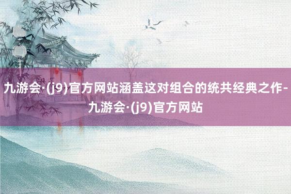 九游会·(j9)官方网站涵盖这对组合的统共经典之作-九游会·(j9)官方网站
