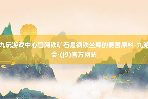 九玩游戏中心官网铁矿石是钢铁坐蓐的要害原料-九游会·(j9)官方网站