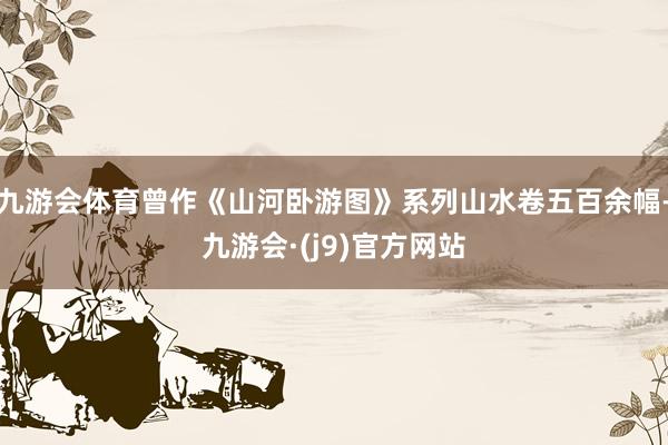 九游会体育曾作《山河卧游图》系列山水卷五百余幅-九游会·(j9)官方网站