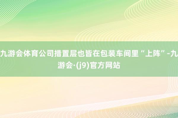 九游会体育公司措置层也皆在包装车间里“上阵”-九游会·(j9)官方网站