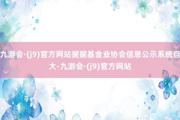 九游会·(j9)官方网站据据基金业协会信息公示系统自大-九游会·(j9)官方网站