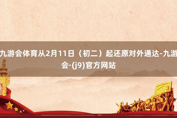 九游会体育从2月11日（初二）起还原对外通达-九游会·(j9)官方网站
