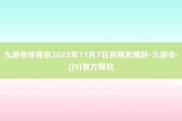 九游会体育　　自2023年11月7日有网友爆料-九游会·(j9)官方网站