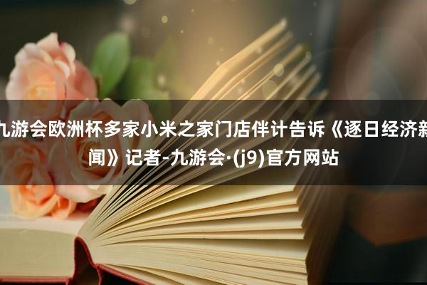 九游会欧洲杯多家小米之家门店伴计告诉《逐日经济新闻》记者-九游会·(j9)官方网站