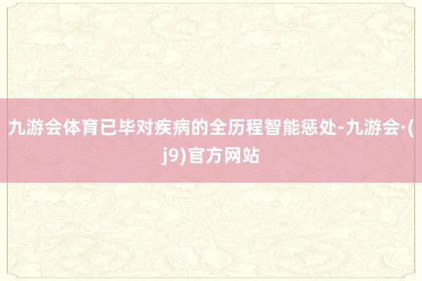 九游会体育已毕对疾病的全历程智能惩处-九游会·(j9)官方网站