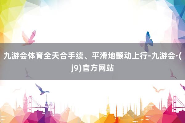 九游会体育全天合手续、平滑地颤动上行-九游会·(j9)官方网站