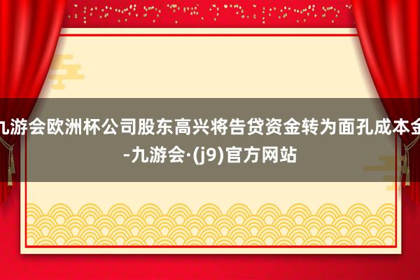 九游会欧洲杯公司股东高兴将告贷资金转为面孔成本金-九游会·(j9)官方网站