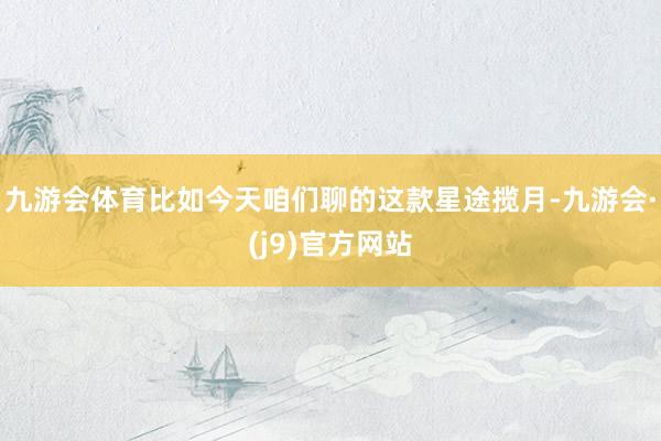 九游会体育比如今天咱们聊的这款星途揽月-九游会·(j9)官方网站