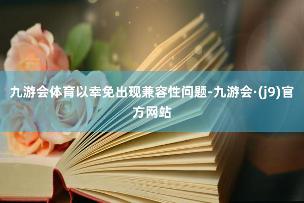 九游会体育以幸免出现兼容性问题-九游会·(j9)官方网站